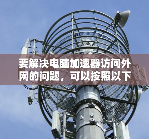 要解决电脑加速器访问外网的问题,可以按照以下步骤进行