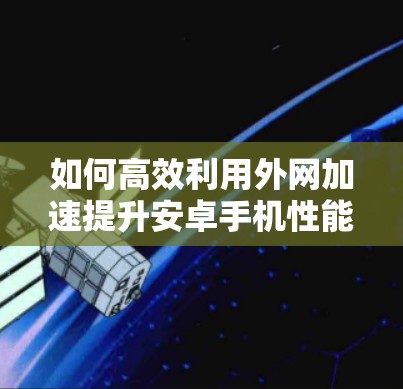 如何高效利用外网加速提升安卓手机性能