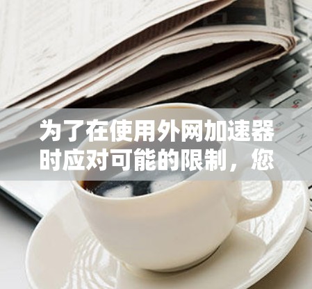 为了在使用外网加速器时应对可能的限制,您可以按照以下步骤进行