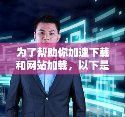 为了帮助你加速下载和网站加载，以下是一些推荐的工具和步骤