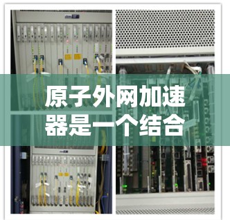 原子外网加速器是一个结合了原子外网和加速器技术的创新项目，旨在利用高速加速器来研究原子的结构和性质。以下是对其可能涉及的领域和相关技术的详细分析