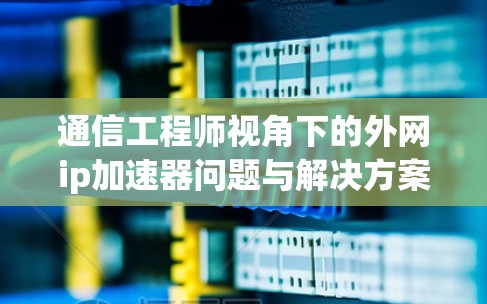 通信工程师视角下的外网ip加速器问题与解决方案