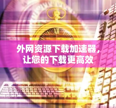 外网资源下载加速器,让您的下载更高效 外网资源下载加速器,让您的下载更高效