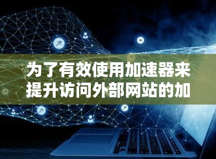 为了有效使用加速器来提升访问外部网站的加载速度,以下是一个详细且有条理的步骤指南 为了有效使用加速器来提升访问外部网站的加载速度,以下是一个详细且有条理的步骤指南