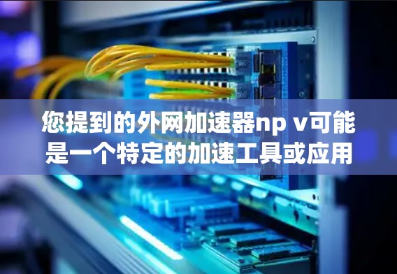 您提到的外网加速器np v可能是一个特定的加速工具或应用的缩写。如果您需要使用加速工具来解决网络问题，建议您按照以下步骤操作