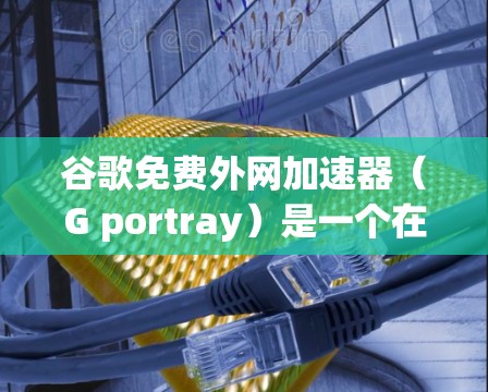 谷歌免费外网加速器（G portray）是一个在线工具，主要用于加速互联网速度，您可以根据自己的需求选择合适的版本。以下是详细的步骤说明