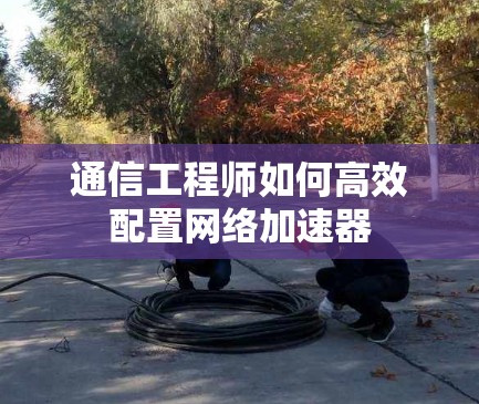 通信工程师如何高效配置网络加速器