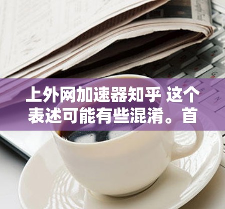 上外网加速器知乎 这个表述可能有些混淆。首先，上外网 是中国上海的互联网平台，加速器 可能指一个加速技术或应用，而 知乎 是中国最大的问答网站，用户可以提问、分享知识