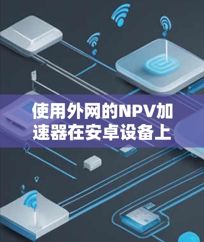 使用外网的NPV加速器在安卓设备上可以显著提升下载速度。以下是详细的步骤指南 使用外网的NPV加速器在安卓设备上可以显著提升下载速度。以下是详细的步骤指南
