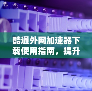 酷通外网加速器下载使用指南,提升网络性能的必选工具 酷通外网加速器下载使用指南,提升网络性能的必选工具