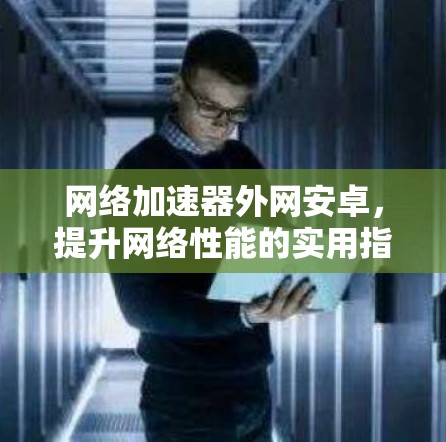 网络加速器外网安卓,提升网络性能的实用指南 网络加速器外网安卓,提升网络性能的实用指南