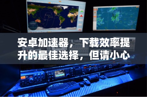 安卓加速器，下载效率提升的最佳选择，但请小心隐私保护的威胁