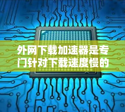 外网下载加速器是专门针对下载速度慢的网站而设计的工具，可以帮助提升下载效率。以下是一些推荐的外网加速器，并根据你的需求选择合适的工具