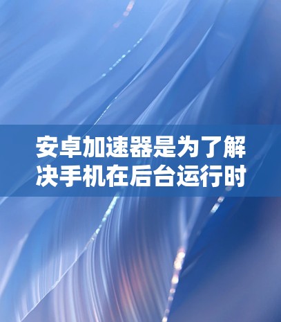 安卓加速器是为了解决手机在后台运行时的性能问题，提升手机运行效率的一种工具。加速器的功能主要是帮助用户减少手机内存占用、提高运行速度、减少垃圾文件和节省空间。以下是几个知名的安卓加速器网站，供你参考