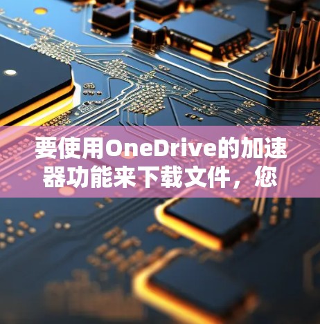 要使用OneDrive的加速器功能来下载文件，您可以按照以下步骤操作