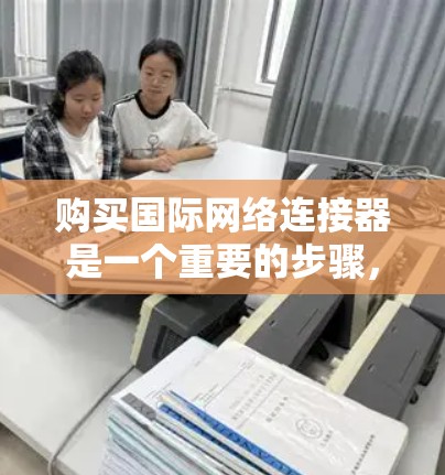 购买国际网络连接器是一个重要的步骤，特别是当需要连接到不同国家或地区的网络时。以下是一个清晰的总结，帮助你更好地理解国际网络连接器的功能和选择