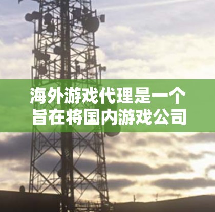 海外游戏代理是一个旨在将国内游戏公司与国外游戏公司分开放，通过销售国内游戏产品给目标公司，以获取收入和稳定服务的流程。以下是对海外游戏代理的详细总结