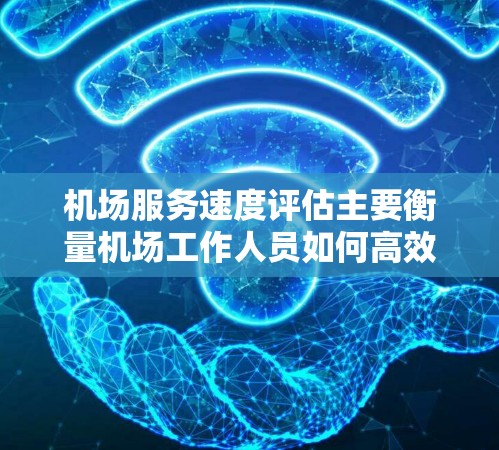 机场服务速度评估主要衡量机场工作人员如何高效完成接待和服务工作，包括登机、候机、安检、广播等服务。以下是一些评估机场服务速度的主要指标和因素