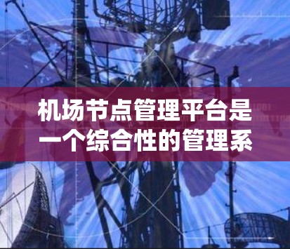 机场节点管理平台是一个综合性的管理系统，负责机场各个节点的管理和运营。以下是对该平台的详细总结