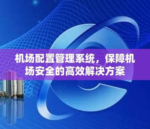 机场配置管理系统,保障机场安全的高效解决方案 机场配置管理系统,保障机场安全的高效解决方案