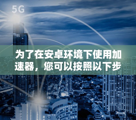 为了在安卓环境下使用加速器,您可以按照以下步骤进行操作