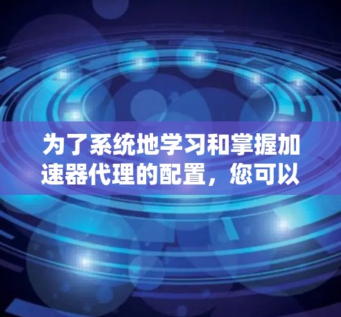 为了系统地学习和掌握加速器代理的配置，您可以按照以下步骤进行