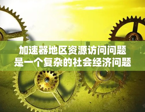 加速器地区资源访问问题是一个复杂的社会经济问题,涉及多种因素。以下是对这一问题的详细分析 加速器地区资源访问问题是一个复杂的社会经济问题,涉及多种因素。以下是对这一问题的详细分析