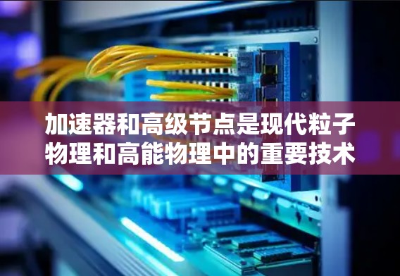 加速器和高级节点是现代粒子物理和高能物理中的重要技术工具,以下是对其工作的简要总结 加速器和高级节点是现代粒子物理和高能物理中的重要技术工具,以下是对其工作的简要总结