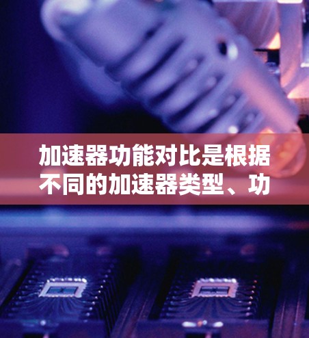 加速器功能对比是根据不同的加速器类型、功能特点以及它们在不同场景下的表现进行的比较。以下是一些常见的加速器类型及其功能对比