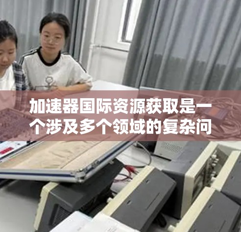 加速器国际资源获取是一个涉及多个领域的复杂问题,旨在利用加速器技术以高效的方法获取国际资源。以下是对该概念的详细分析和总结