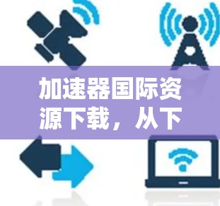 加速器国际资源下载,从下载到分享 加速器国际资源下载,从下载到分享