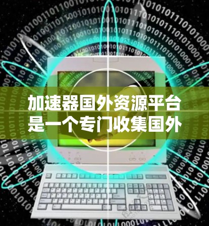 加速器国外资源平台是一个专门收集国外资源的加速器加速器网站,旨在帮助加速器爱好者快速获取国外资源。以下是关于该平台的详细介绍 加速器国外资源平台是一个专门收集国外资源的加速器加速器网站,旨在帮助加速器爱好者快速获取国外资源。以下是关于该平台的详细介绍