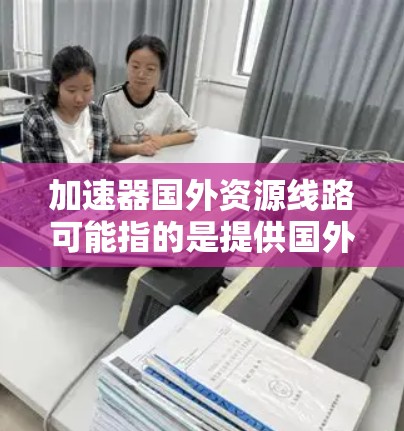 加速器国外资源线路可能指的是提供国外学习、职业发展的资源或平台。以下是一些可能相关的资源推荐和信息 加速器国外资源线路可能指的是提供国外学习、职业发展的资源或平台。以下是一些可能相关的资源推荐和信息