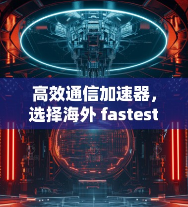 高效通信加速器,选择海外 fastest VPN 的关键因素