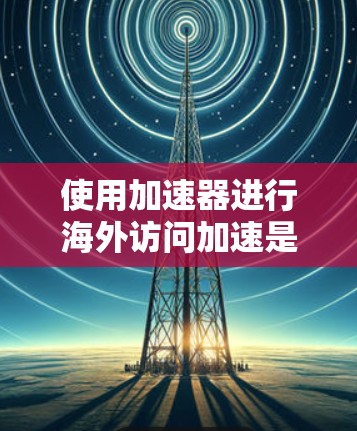 使用加速器进行海外访问加速是一个高效的技术手段，但需要仔细操作以确保成功。以下是一步步的指南