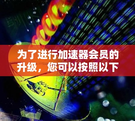 为了进行加速器会员的升级,您可以按照以下步骤操作 为了进行加速器会员的升级,您可以按照以下步骤操作